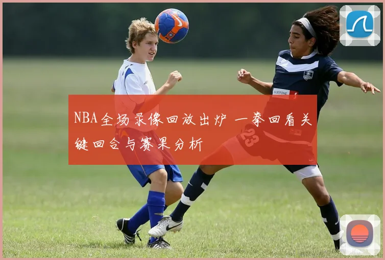 NBA全场录像回放出炉 一拳回看关键回合与赛果分析