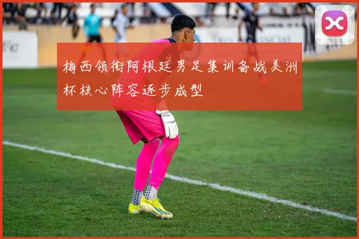 梅西领衔阿根廷男足集训备战美洲杯核心阵容逐步成型