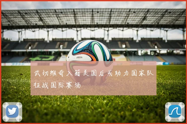 武切维奇入籍美国后或助力国家队征战国际赛场