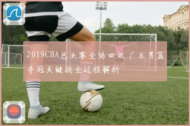 2019CBA总决赛全场回放 广东男篮夺冠关键战全过程解析