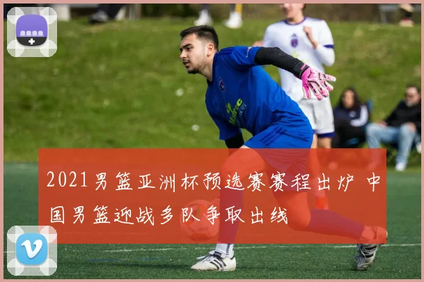 2021男篮亚洲杯预选赛赛程出炉 中国男篮迎战多队争取出线