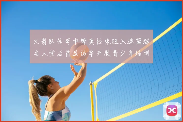 火箭队传奇中锋奥拉朱旺入选篮球名人堂后首度访华开展青少年培训