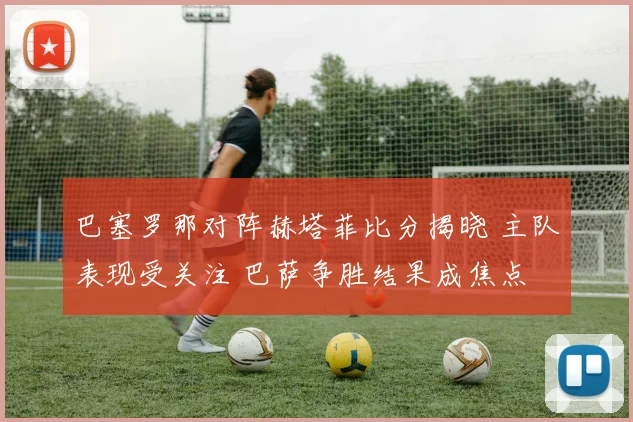 巴塞罗那对阵赫塔菲比分揭晓 主队表现受关注 巴萨争胜结果成焦点