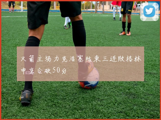 火箭主场力克活塞结束三连败格林申京合砍50分