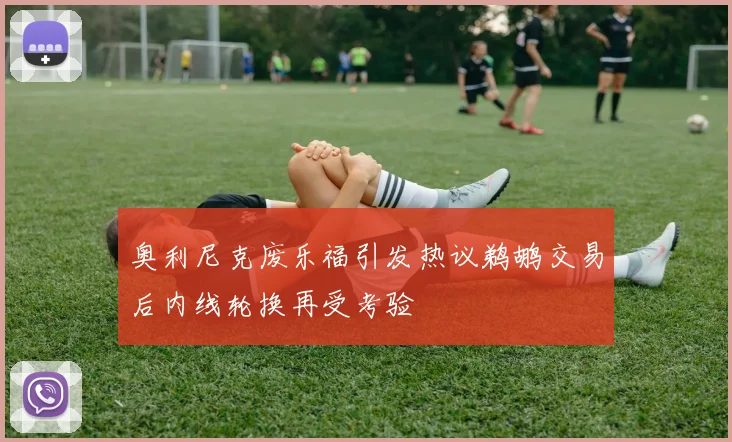 奥利尼克废乐福引发热议鹈鹕交易后内线轮换再受考验