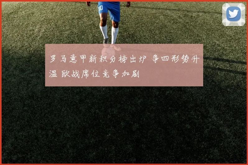 罗马意甲新积分榜出炉 争四形势升温 欧战席位竞争加剧