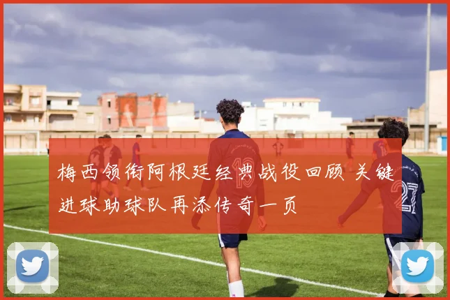 梅西领衔阿根廷经典战役回顾 关键进球助球队再添传奇一页