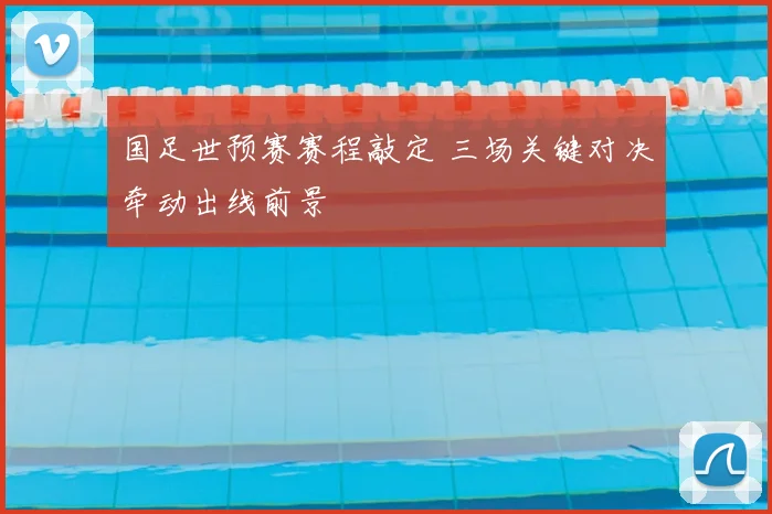 国足世预赛赛程敲定 三场关键对决牵动出线前景