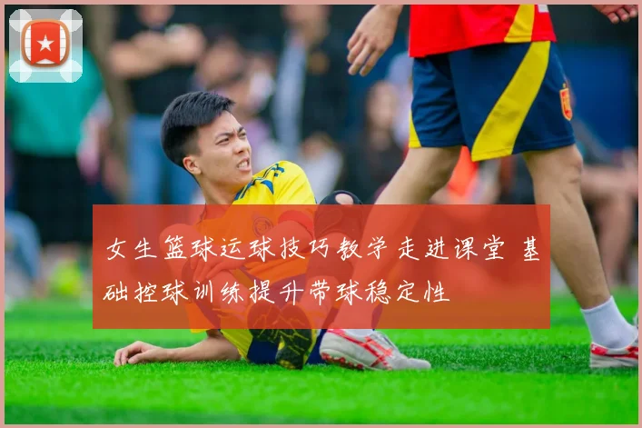 女生篮球运球技巧教学走进课堂 基础控球训练提升带球稳定性