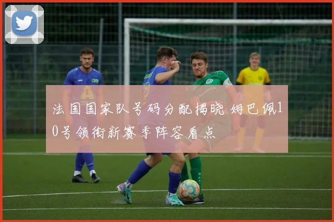 法国国家队号码分配揭晓 姆巴佩10号领衔新赛季阵容看点