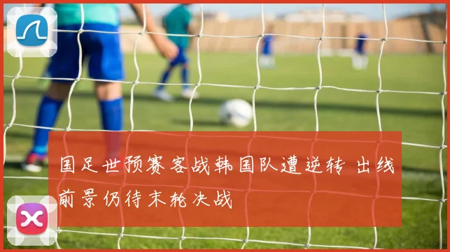 国足世预赛客战韩国队遭逆转 出线前景仍待末轮决战