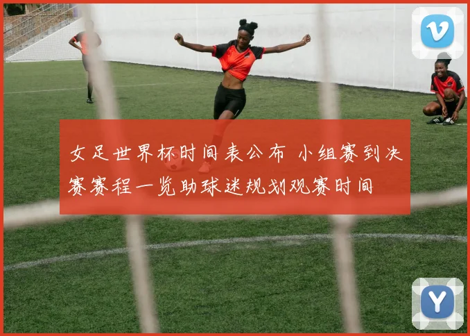 女足世界杯时间表公布 小组赛到决赛赛程一览助球迷规划观赛时间