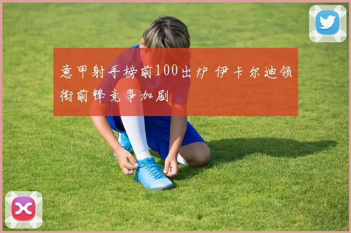 意甲射手榜前100出炉 伊卡尔迪领衔前锋竞争加剧