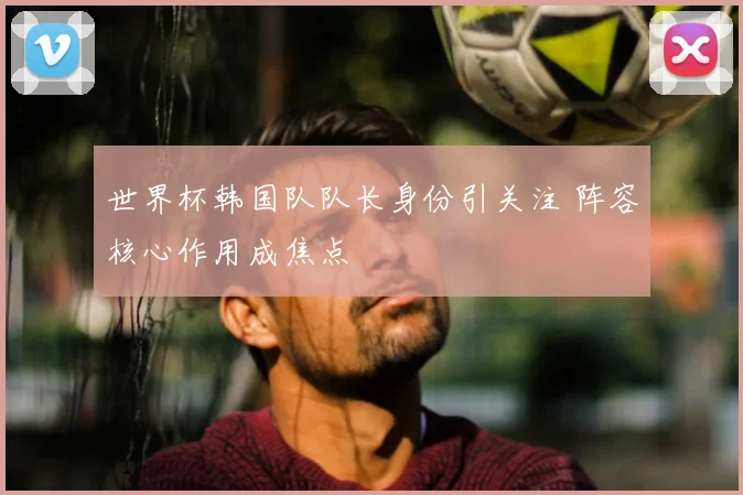 世界杯韩国队队长身份引关注 阵容核心作用成焦点