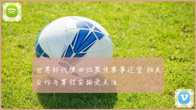 世界杯代理回归聚焦赛事运营 相关合作与赛程安排受关注